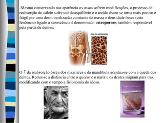 -Mesmo conservando sua aparência os ossos sofrem modificações, o processo de
reabsorção do cálcio sofre um desequilíbrio e o tecido ósseo se torna mais poroso e
frágil por uma desminerilização constante de massa e densidade óssea (este
fenômeno ligado a senescência é denominado osteoporose; também responsável
pela perda de dentes;
O ↑ da reabsorção óssea dos maxilares e da mandíbula acentua-se com a queda dos
dentes. Reduz-se a distância entre o queixo e o nariz e os dentes migram para trás,
modificando com o tempo a fisionomia do idoso.
 