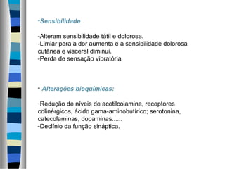 •Sensibilidade
-Alteram sensibilidade tátil e dolorosa.
-Limiar para a dor aumenta e a sensibilidade dolorosa
cutânea e visceral diminui.
-Perda de sensação vibratória
• Alterações bioquímicas:
-Redução de níveis de acetilcolamina, receptores
colinérgicos, ácido gama-aminobutírico; serotonina,
catecolaminas, dopaminas......
-Declínio da função sináptica.
 