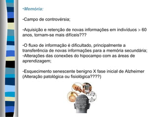 •Memória:
-Campo de controvérsia;
-Aquisição e retenção de novas informações em indivíduos > 60
anos, tornam-se mais difíceis???
-O fluxo de informação é dificultado, principalmente a
transferência de novas informações para a memória secundária;
-Alterações das conexões do hipocampo com as áreas de
aprendizagem;
-Esquecimento senescente benigno X fase inicial de Alzheimer
(Alteração patológica ou fisiológica????)
 