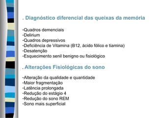 . Diagnóstico diferencial das queixas da memória
-Quadros demenciais
-Delirium
-Quadros depressivos
-Deficiência de Vitamina (B12, ácido fólico e tiamina)
-Desatenção
-Esquecimento senil benigno ou fisiológico
. Alterações Fisiológicas do sono
-Alteração da qualidade e quantidade
-Maior fragmentação
-Latência prolongada
-Redução do estágio 4
-Redução do sono REM
-Sono mais superficial
 