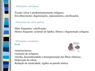 . Alterações valvulares
-Tecido valvar é predominantemente colágeno;
-Envelhecimento: degenerações, espessamento, calcificações.
. Alterações da valva aórtica
-Mais frequentes: calcificação;
-Menos frequente: acúmulo de lípides, fibrose e degeneração colágena.
. Alterações vasculares
Aorta
-Arteriosclerose;
-Aumento de colágeno;
-Atrofia, descontinuidade e desorganização das fibras elásticas;
-Deposição do cálcio;
-Redução de elasticidade, rigidez na parede aórtica.
 
