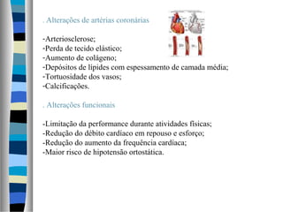 . Alterações de artérias coronárias
-Arteriosclerose;
-Perda de tecido elástico;
-Aumento de colágeno;
-Depósitos de lípides com espessamento de camada média;
-Tortuosidade dos vasos;
-Calcificações.
. Alterações funcionais
-Limitação da performance durante atividades físicas;
-Redução do débito cardíaco em repouso e esforço;
-Redução do aumento da frequência cardíaca;
-Maior risco de hipotensão ortostática.
 