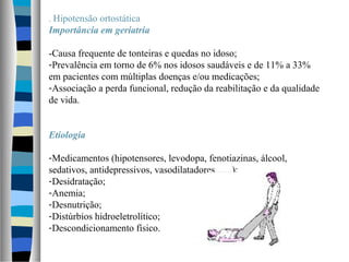 . Hipotensão ortostática
Importância em geriatria
-Causa frequente de tonteiras e quedas no idoso;
-Prevalência em torno de 6% nos idosos saudáveis e de 11% a 33%
em pacientes com múltiplas doenças e/ou medicações;
-Associação a perda funcional, redução da reabilitação e da qualidade
de vida.
Etiologia
-Medicamentos (hipotensores, levodopa, fenotiazinas, álcool,
sedativos, antidepressivos, vasodilatadores.......);
-Desidratação;
-Anemia;
-Desnutrição;
-Distúrbios hidroeletrolítico;
-Descondicionamento físico.
 
