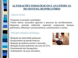 ALTERAÇÕES FISIOLÓGICOS E ANATÔMICAS
DO SISTEMA RESPIRATÓRIO
. Aspectos Gerais
-Frequente associação a patologias;
-Vários fatores associados agravam o processo de envelhecimento:
tabagismo, poluição ambiental, exposição ocupacional, doenças
pulmonares, diferenças socioeconômicas, constitucionais e raciais.
. Principais alterações fisiológicas
-Redução da elasticidade pulmonar;
-Enrijecimento da parede torácica;
-Redução da potência motora e muscular;
-Redução do peso pulmonar em cerca de 21%;
-Estreitamento dos bronquíolos;
-Achatamento de sacos alveolares.
 