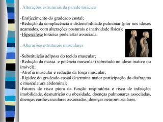 . Alterações estruturais da parede torácica
-Enrijecimento do gradeado costal;
-Redução da complacência e distensibilidade pulmonar (pior nos idosos
acamados, com alterações posturais e inatividade física);
-Hipercifose torácica pode estar associada.
. Alterações estruturais musculares
-Substituição adiposa do tecido muscular;
-Redução da massa e potência muscular (sobretudo no idoso inativo ou
imóvel);
-Atrofia muscular e redução da força muscular;
-Rigidez do gradeado costal determina maior participação do diafragma
e musculatura abdominal;
-Fatores de risco piora da função respiratória e risco de infecção:
imobilidade, desnutrição ou obesidade, doenças pulmonares associadas,
doenças cardiovasculares associadas, doenças neuromusculares.
 