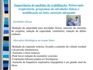 Importância de medidas de reabilitação: fisioterapia
respiratória, programas de atividades físicas e
mobilização no leito, nutrição adequada
. Atividades físicas
-Redução da capacidade para atividades físicas: aumento do consumo
de oxigênio, redução da capacidade ventilatório, redução do débito
cardíaco.
. Alterações fisiológicas ao exame físico
-Redução da expansão torácica, levando a aumento do volume residual
e da pressão intratorácica;
-Aumenta a cifose torácica;
-Pode haver redução do murmúrio vesicular;
-Crepitações bibasais podem ser fisiológicas;
-Aumento de frequência respiratória (taquipnéia) é um grande sinal do
idoso.
 