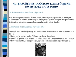 ALTERAÇÕES FISIOLÓGICOS E ANATÔMICAS
DO SISTEMA DIGESTÓRIO
. Envelhecimento do sistema digestório
-De maneira geral: redução da motilidade, na secreção e capacidade de absorção;
- Felizmente, a reserva destes órgãos é tão grande que as reduções nos parâmetros
fisiológicos não costumam resultar em deficiência real da função.
. Alterações fisiológicas da cavidade oral
-Mucosa oral: atrófica (tênue), lisa e ressecada, menos elástica e mais suceptível a
lesões.
-Língua: redução das papilas filiformes, redução do paladar;
-Dentes: a perda dos dentes depende, além do envelhecimento, de fatores
extrínsecos: hábitos, ocupação, dieta, oclusão dentária e composição dos dentes.
 