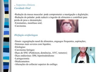 . Aspectos clínicos
Cavidade Oral
-Redução da massa muscular: pode comprometer a mastigação e deglutição;
-Redução do paladar: pode reduzir a ingesão de alimentos e contribuir para
perda de peso e desnutrição;
-Estomatites, monilíase oral;
-Carcinoma.
Disfagia orofaríngea
-Sinais: regurgitação nasal de alimentos, engasgos frequentes, aspirações;
-Sintomas mais severos com líquidos;
-Etiologias:
-Carcinoma faríngeo
-Dças do SNC (Parkinson, demências, AVC, tumores)
-Dças endócrinas: DM, hipotiredoidismo
-Laringectomia
-Medicamentos
-Alterações do esfíncter superior do esôfago.
 