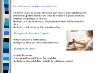 Envelhecimento do pâncreas endócrino
-Os níveis séricos de insulina aumentam com a idade, mas a sensibilidade a
esta diminui, podendo resultar em testes de tolerância à glicosa anormais;
-Diminui a degradação da insulina;
-Redução do nº de receptores da insulina na membrana celular de tecidos
alvos;
-Redução da velocidade de liberação da insulina.
Alterações do Intestino Delgado
-Estudos escassos e controversos;
-Redução da altura das vilosidades da mucosa.
Alterações do cólon
-Atrofia da mucosa;
-Anormalidades morfológicas das glândulas
-Redução da distensibilidade (redução de colágeno e elastina).
 