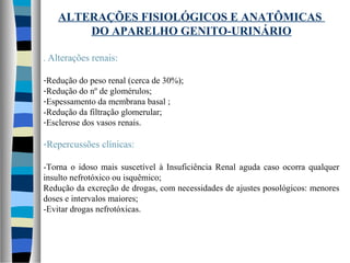 ALTERAÇÕES FISIOLÓGICOS E ANATÔMICAS
DO APARELHO GENITO-URINÁRIO
. Alterações renais:
-Redução do peso renal (cerca de 30%);
-Redução do nº de glomérulos;
-Espessamento da membrana basal ;
-Redução da filtração glomerular;
-Esclerose dos vasos renais.
-Repercussões clínicas:
-Torna o idoso mais suscetível à Insuficiência Renal aguda caso ocorra qualquer
insulto nefrotóxico ou isquêmico;
Redução da excreção de drogas, com necessidades de ajustes posológicos: menores
doses e intervalos maiores;
-Evitar drogas nefrotóxicas.
 
