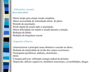 . Alterações sexuais:
Sexo masculino
-Maior tempo para atingir ereção completa;
-Maior necessidade de estimulação direta do pênis;
-Retardo da ejaculação;
-Perda rápida da ereção após a ejaculação;
-Maior dificuldade em manter a ereção durante a relação;
-Redução da libido;
-Redução da frequência sexual.
-Aspectos clínicos:
-Arterosclerose é principal causa obstrutiva vascular no idoso;
-Redução da elasticidade do tecido dos corpos cavernosos;
-Neuropatias periféricas: diabetes, alcóolismo...
-HAS;
-Cirurgias pélvicas: sobretudo cirurgia radical de próstata;
-Depressão, déficits cognitivos, distúrbios emocionais, co-morbidades, drogas.
 