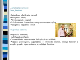 . Alterações sexuais:
Sexo feminino
-Redução da lubrificação vaginal;
-Redução da libido;
-Atrofia vaginal e uretral;
-Pode haver dor, desconforto e sangramento nas relações;
-Redução da frequência sexual.
-Aspectos clínicos:
-Reposição hormonal;
-Lufrificação artificial;
-Co-morbidades levam a maior limitação da sexualidade;
-Aspectos psicológicos, dependência e submissão marital, herança familiar e
criação: grandes repercussões na sexualidade feminina.
 