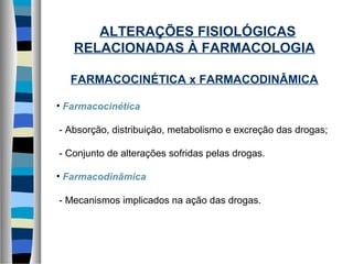 ALTERAÇÕES FISIOLÓGICAS
RELACIONADAS À FARMACOLOGIA
FARMACOCINÉTICA x FARMACODINÂMICA
• Farmacocinética
- Absorção, distribuição, metabolismo e excreção das drogas;
- Conjunto de alterações sofridas pelas drogas.
• Farmacodinâmica
- Mecanismos implicados na ação das drogas.
 