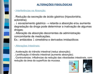 ALTERAÇÕES FISIOLÓGICAS
- Interferências na Absorção:
. Redução da secreção de ácido gástrico (hipocloridria,
acloridria);
. ↓ esvaziamento gástrico → retarda a absorção e/ou aumenta
degradação da droga pode determinar a inativação de algumas
drogas;
. Alteração da absorção decorrentes de administração
concomitante de medicações.
Ex.: antiácidos ↓ cimetidina e derivados imidazólicos
- Alterações Intestinais:
. Aceleração do trânsito intestinal (reduz absorção);
. Lentificação d trânsito intestinal (aumento absorção);
. Controvérsias: influências da redução das vilosidades intestinais, com
redução da área da superfície da mucosa.
 