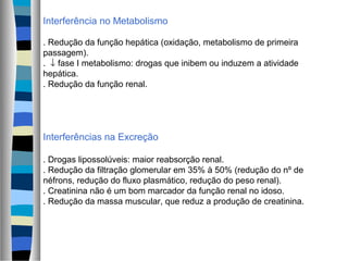 Interferência no Metabolismo
. Redução da função hepática (oxidação, metabolismo de primeira
passagem).
. ↓ fase I metabolismo: drogas que inibem ou induzem a atividade
hepática.
. Redução da função renal.
Interferências na Excreção
. Drogas lipossolúveis: maior reabsorção renal.
. Redução da filtração glomerular em 35% à 50% (redução do nº de
néfrons, redução do fluxo plasmático, redução do peso renal).
. Creatinina não é um bom marcador da função renal no idoso.
. Redução da massa muscular, que reduz a produção de creatinina.
 