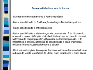 Farmacodinâmica - Interferências:
-Não tão bem estudada como a Farmacocinética
-Maior sensibilidade do SNC à ação de drogas Benzodiazepínicas
-Maior sensibilidade a anticoagulantes
-Maior sensibilidade a várias drogas decorrentes de: ↑ da hipotensão
ortostática, maior disfunção vesical e intestinal, menor controle postural
(alteração da barorregulação), dificuldade de termorregulação, ↑ da
intolerância a glicose, alteração de sensibilidade à ação enzimática,
resposta imunitária, particularmente a celular.
-Devido às alterações fisiológicas, farmacocinéticas e farmacodinâmicas:
redução da janela terapêutica do idoso; Dose terapêutica ≅ Dose tóxica.
 