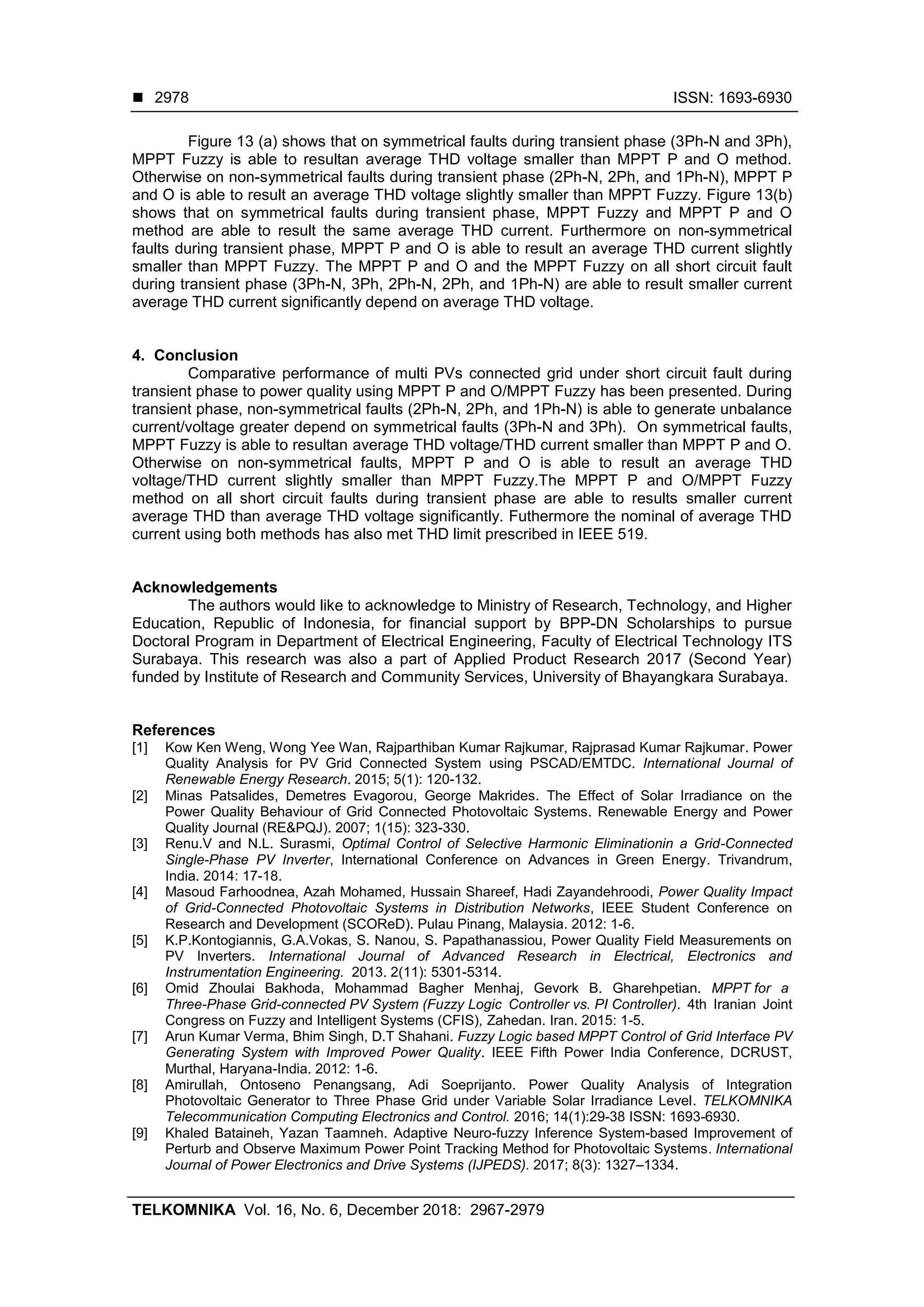  ISSN: 1693-6930
TELKOMNIKA Vol. 16, No. 6, December 2018: 2967-2979
2978
Figure 13 (a) shows that on symmetrical faults during transient phase (3Ph-N and 3Ph),
MPPT Fuzzy is able to resultan average THD voltage smaller than MPPT P and O method.
Otherwise on non-symmetrical faults during transient phase (2Ph-N, 2Ph, and 1Ph-N), MPPT P
and O is able to result an average THD voltage slightly smaller than MPPT Fuzzy. Figure 13(b)
shows that on symmetrical faults during transient phase, MPPT Fuzzy and MPPT P and O
method are able to result the same average THD current. Furthermore on non-symmetrical
faults during transient phase, MPPT P and O is able to result an average THD current slightly
smaller than MPPT Fuzzy. The MPPT P and O and the MPPT Fuzzy on all short circuit fault
during transient phase (3Ph-N, 3Ph, 2Ph-N, 2Ph, and 1Ph-N) are able to result smaller current
average THD current significantly depend on average THD voltage.
4. Conclusion
Comparative performance of multi PVs connected grid under short circuit fault during
transient phase to power quality using MPPT P and O/MPPT Fuzzy has been presented. During
transient phase, non-symmetrical faults (2Ph-N, 2Ph, and 1Ph-N) is able to generate unbalance
current/voltage greater depend on symmetrical faults (3Ph-N and 3Ph). On symmetrical faults,
MPPT Fuzzy is able to resultan average THD voltage/THD current smaller than MPPT P and O.
Otherwise on non-symmetrical faults, MPPT P and O is able to result an average THD
voltage/THD current slightly smaller than MPPT Fuzzy.The MPPT P and O/MPPT Fuzzy
method on all short circuit faults during transient phase are able to results smaller current
average THD than average THD voltage significantly. Futhermore the nominal of average THD
current using both methods has also met THD limit prescribed in IEEE 519.
Acknowledgements
The authors would like to acknowledge to Ministry of Research, Technology, and Higher
Education, Republic of Indonesia, for financial support by BPP-DN Scholarships to pursue
Doctoral Program in Department of Electrical Engineering, Faculty of Electrical Technology ITS
Surabaya. This research was also a part of Applied Product Research 2017 (Second Year)
funded by Institute of Research and Community Services, University of Bhayangkara Surabaya.
References
[1] Kow Ken Weng, Wong Yee Wan, Rajparthiban Kumar Rajkumar, Rajprasad Kumar Rajkumar. Power
Quality Analysis for PV Grid Connected System using PSCAD/EMTDC. International Journal of
Renewable Energy Research. 2015; 5(1): 120-132.
[2] Minas Patsalides, Demetres Evagorou, George Makrides. The Effect of Solar Irradiance on the
Power Quality Behaviour of Grid Connected Photovoltaic Systems. Renewable Energy and Power
Quality Journal (RE&PQJ). 2007; 1(15): 323-330.
[3] Renu.V and N.L. Surasmi, Optimal Control of Selective Harmonic Eliminationin a Grid-Connected
Single-Phase PV Inverter, International Conference on Advances in Green Energy. Trivandrum,
India. 2014: 17-18.
[4] Masoud Farhoodnea, Azah Mohamed, Hussain Shareef, Hadi Zayandehroodi, Power Quality Impact
of Grid-Connected Photovoltaic Systems in Distribution Networks, IEEE Student Conference on
Research and Development (SCOReD). Pulau Pinang, Malaysia. 2012: 1-6.
[5] K.P.Kontogiannis, G.A.Vokas, S. Nanou, S. Papathanassiou, Power Quality Field Measurements on
PV Inverters. International Journal of Advanced Research in Electrical, Electronics and
Instrumentation Engineering. 2013. 2(11): 5301-5314.
[6] Omid Zhoulai Bakhoda, Mohammad Bagher Menhaj, Gevork B. Gharehpetian. MPPT for a
Three-Phase Grid-connected PV System (Fuzzy Logic Controller vs. PI Controller). 4th Iranian Joint
Congress on Fuzzy and Intelligent Systems (CFIS), Zahedan. Iran. 2015: 1-5.
[7] Arun Kumar Verma, Bhim Singh, D.T Shahani. Fuzzy Logic based MPPT Control of Grid Interface PV
Generating System with Improved Power Quality. IEEE Fifth Power India Conference, DCRUST,
Murthal, Haryana-India. 2012: 1-6.
[8] Amirullah, Ontoseno Penangsang, Adi Soeprijanto. Power Quality Analysis of Integration
Photovoltaic Generator to Three Phase Grid under Variable Solar Irradiance Level. TELKOMNIKA
Telecommunication Computing Electronics and Control. 2016; 14(1):29-38 ISSN: 1693-6930.
[9] Khaled Bataineh, Yazan Taamneh. Adaptive Neuro-fuzzy Inference System-based Improvement of
Perturb and Observe Maximum Power Point Tracking Method for Photovoltaic Systems. International
Journal of Power Electronics and Drive Systems (IJPEDS). 2017; 8(3): 1327–1334.
 