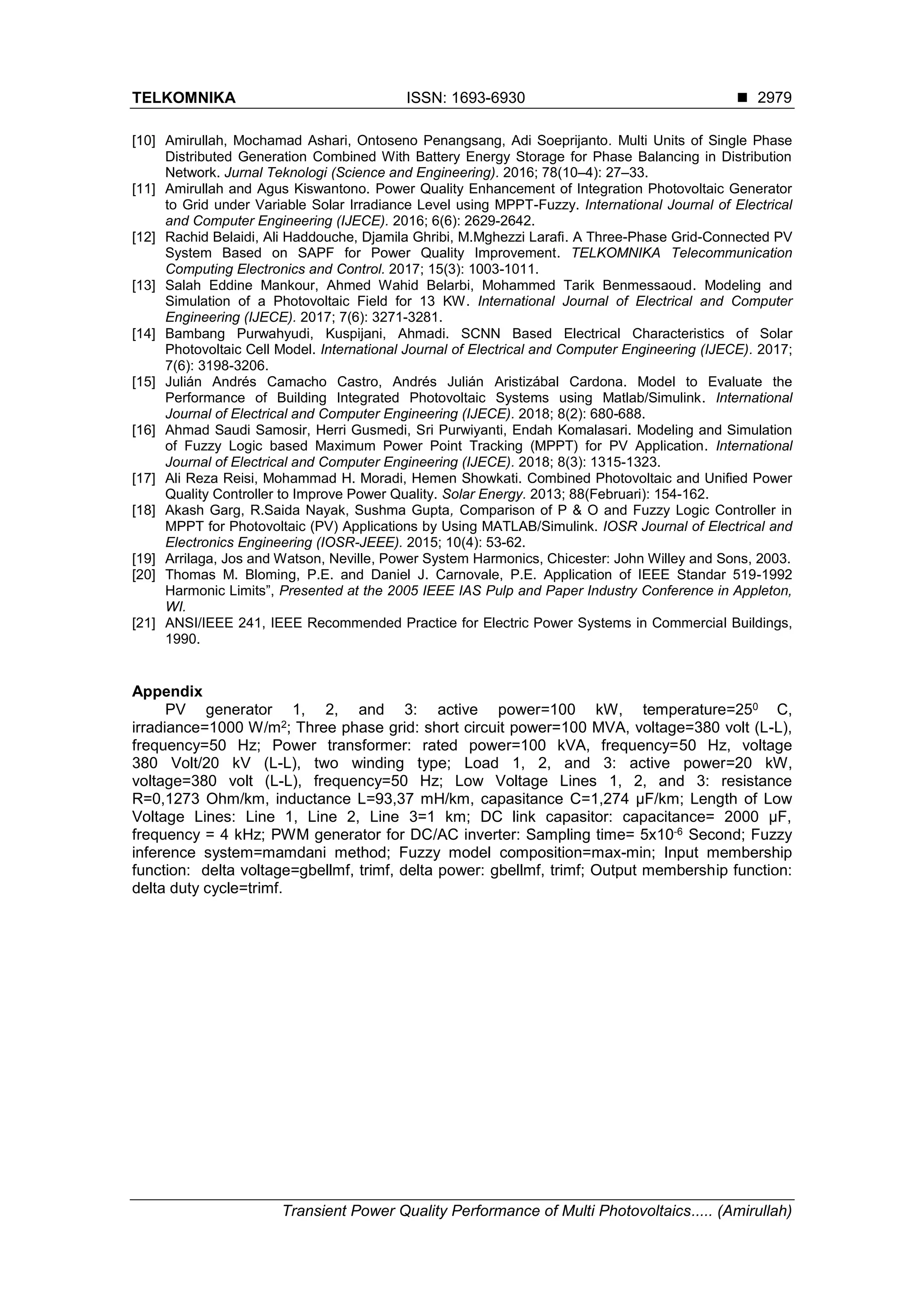 TELKOMNIKA ISSN: 1693-6930 
Transient Power Quality Performance of Multi Photovoltaics..... (Amirullah)
2979
[10] Amirullah, Mochamad Ashari, Ontoseno Penangsang, Adi Soeprijanto. Multi Units of Single Phase
Distributed Generation Combined With Battery Energy Storage for Phase Balancing in Distribution
Network. Jurnal Teknologi (Science and Engineering). 2016; 78(10–4): 27–33.
[11] Amirullah and Agus Kiswantono. Power Quality Enhancement of Integration Photovoltaic Generator
to Grid under Variable Solar Irradiance Level using MPPT-Fuzzy. International Journal of Electrical
and Computer Engineering (IJECE). 2016; 6(6): 2629-2642.
[12] Rachid Belaidi, Ali Haddouche, Djamila Ghribi, M.Mghezzi Larafi. A Three-Phase Grid-Connected PV
System Based on SAPF for Power Quality Improvement. TELKOMNIKA Telecommunication
Computing Electronics and Control. 2017; 15(3): 1003-1011.
[13] Salah Eddine Mankour, Ahmed Wahid Belarbi, Mohammed Tarik Benmessaoud. Modeling and
Simulation of a Photovoltaic Field for 13 KW. International Journal of Electrical and Computer
Engineering (IJECE). 2017; 7(6): 3271-3281.
[14] Bambang Purwahyudi, Kuspijani, Ahmadi. SCNN Based Electrical Characteristics of Solar
Photovoltaic Cell Model. International Journal of Electrical and Computer Engineering (IJECE). 2017;
7(6): 3198-3206.
[15] Julián Andrés Camacho Castro, Andrés Julián Aristizábal Cardona. Model to Evaluate the
Performance of Building Integrated Photovoltaic Systems using Matlab/Simulink. International
Journal of Electrical and Computer Engineering (IJECE). 2018; 8(2): 680-688.
[16] Ahmad Saudi Samosir, Herri Gusmedi, Sri Purwiyanti, Endah Komalasari. Modeling and Simulation
of Fuzzy Logic based Maximum Power Point Tracking (MPPT) for PV Application. International
Journal of Electrical and Computer Engineering (IJECE). 2018; 8(3): 1315-1323.
[17] Ali Reza Reisi, Mohammad H. Moradi, Hemen Showkati. Combined Photovoltaic and Unified Power
Quality Controller to Improve Power Quality. Solar Energy. 2013; 88(Februari): 154-162.
[18] Akash Garg, R.Saida Nayak, Sushma Gupta, Comparison of P & O and Fuzzy Logic Controller in
MPPT for Photovoltaic (PV) Applications by Using MATLAB/Simulink. IOSR Journal of Electrical and
Electronics Engineering (IOSR-JEEE). 2015; 10(4): 53-62.
[19] Arrilaga, Jos and Watson, Neville, Power System Harmonics, Chicester: John Willey and Sons, 2003.
[20] Thomas M. Bloming, P.E. and Daniel J. Carnovale, P.E. Application of IEEE Standar 519-1992
Harmonic Limits”, Presented at the 2005 IEEE IAS Pulp and Paper Industry Conference in Appleton,
WI.
[21] ANSI/IEEE 241, IEEE Recommended Practice for Electric Power Systems in Commercial Buildings,
1990.
Appendix
PV generator 1, 2, and 3: active power=100 kW, temperature=250 C,
irradiance=1000 W/m2; Three phase grid: short circuit power=100 MVA, voltage=380 volt (L-L),
frequency=50 Hz; Power transformer: rated power=100 kVA, frequency=50 Hz, voltage
380 Volt/20 kV (L-L), two winding type; Load 1, 2, and 3: active power=20 kW,
voltage=380 volt (L-L), frequency=50 Hz; Low Voltage Lines 1, 2, and 3: resistance
R=0,1273 Ohm/km, inductance L=93,37 mH/km, capasitance C=1,274 μF/km; Length of Low
Voltage Lines: Line 1, Line 2, Line 3=1 km; DC link capasitor: capacitance= 2000 μF,
frequency = 4 kHz; PWM generator for DC/AC inverter: Sampling time= 5x10-6 Second; Fuzzy
inference system=mamdani method; Fuzzy model composition=max-min; Input membership
function: delta voltage=gbellmf, trimf, delta power: gbellmf, trimf; Output membership function:
delta duty cycle=trimf.
 