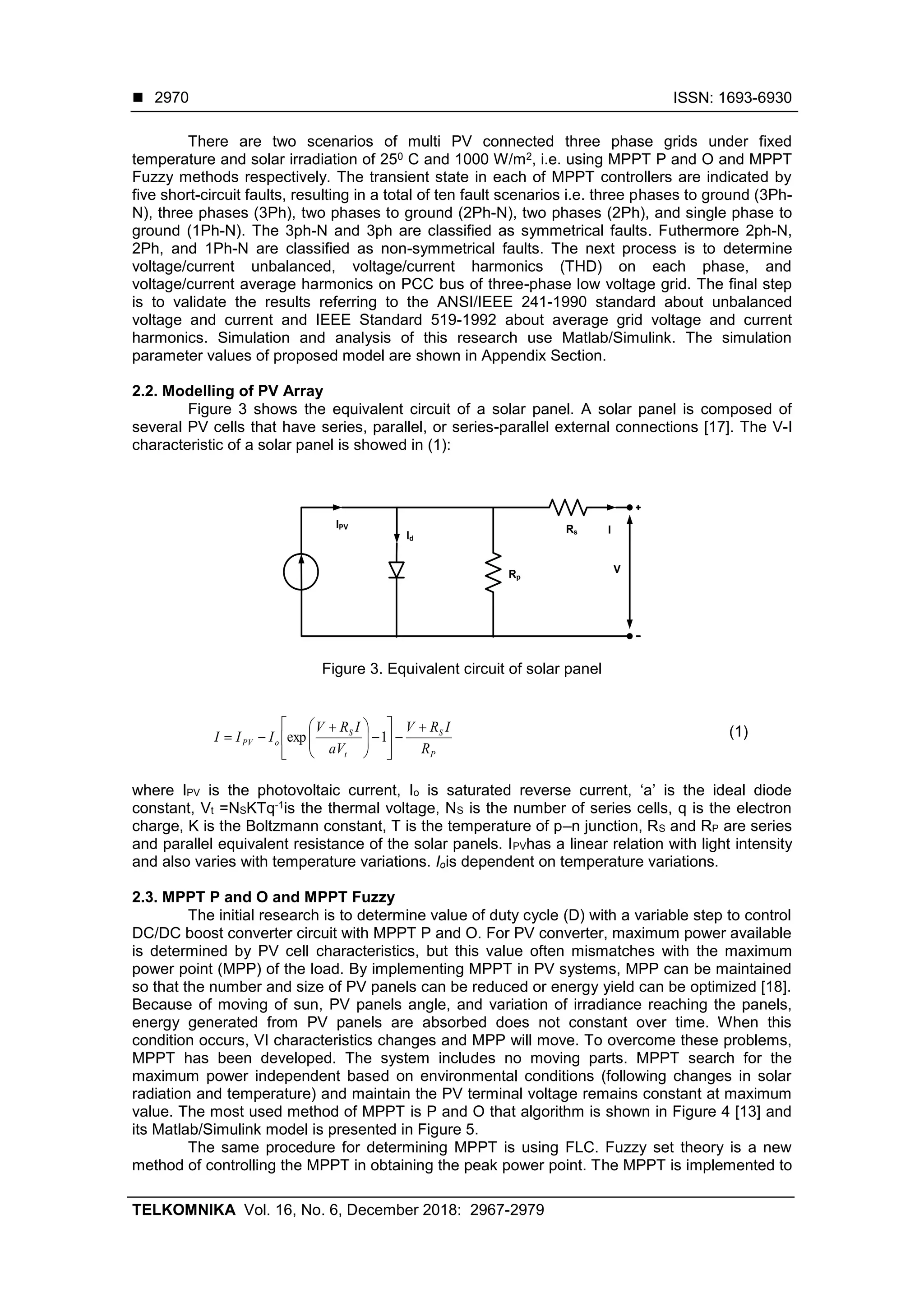  ISSN: 1693-6930
TELKOMNIKA Vol. 16, No. 6, December 2018: 2967-2979
2970
There are two scenarios of multi PV connected three phase grids under fixed
temperature and solar irradiation of 250 C and 1000 W/m2, i.e. using MPPT P and O and MPPT
Fuzzy methods respectively. The transient state in each of MPPT controllers are indicated by
five short-circuit faults, resulting in a total of ten fault scenarios i.e. three phases to ground (3Ph-
N), three phases (3Ph), two phases to ground (2Ph-N), two phases (2Ph), and single phase to
ground (1Ph-N). The 3ph-N and 3ph are classified as symmetrical faults. Futhermore 2ph-N,
2Ph, and 1Ph-N are classified as non-symmetrical faults. The next process is to determine
voltage/current unbalanced, voltage/current harmonics (THD) on each phase, and
voltage/current average harmonics on PCC bus of three-phase low voltage grid. The final step
is to validate the results referring to the ANSI/IEEE 241-1990 standard about unbalanced
voltage and current and IEEE Standard 519-1992 about average grid voltage and current
harmonics. Simulation and analysis of this research use Matlab/Simulink. The simulation
parameter values of proposed model are shown in Appendix Section.
2.2. Modelling of PV Array
Figure 3 shows the equivalent circuit of a solar panel. A solar panel is composed of
several PV cells that have series, parallel, or series-parallel external connections [17]. The V-I
characteristic of a solar panel is showed in (1):
IPV
Id
Rp
Rs I
V
Figure 3. Equivalent circuit of solar panel
P
S
t
S
oPV
R
IRV
aV
IRV
III












 
 1exp (1)
where IPV is the photovoltaic current, Io is saturated reverse current, ‘a’ is the ideal diode
constant, Vt =NSKTq-1is the thermal voltage, NS is the number of series cells, q is the electron
charge, K is the Boltzmann constant, T is the temperature of p–n junction, RS and RP are series
and parallel equivalent resistance of the solar panels. IPVhas a linear relation with light intensity
and also varies with temperature variations. Iois dependent on temperature variations.
2.3. MPPT P and O and MPPT Fuzzy
The initial research is to determine value of duty cycle (D) with a variable step to control
DC/DC boost converter circuit with MPPT P and O. For PV converter, maximum power available
is determined by PV cell characteristics, but this value often mismatches with the maximum
power point (MPP) of the load. By implementing MPPT in PV systems, MPP can be maintained
so that the number and size of PV panels can be reduced or energy yield can be optimized [18].
Because of moving of sun, PV panels angle, and variation of irradiance reaching the panels,
energy generated from PV panels are absorbed does not constant over time. When this
condition occurs, VI characteristics changes and MPP will move. To overcome these problems,
MPPT has been developed. The system includes no moving parts. MPPT search for the
maximum power independent based on environmental conditions (following changes in solar
radiation and temperature) and maintain the PV terminal voltage remains constant at maximum
value. The most used method of MPPT is P and O that algorithm is shown in Figure 4 [13] and
its Matlab/Simulink model is presented in Figure 5.
The same procedure for determining MPPT is using FLC. Fuzzy set theory is a new
method of controlling the MPPT in obtaining the peak power point. The MPPT is implemented to
 