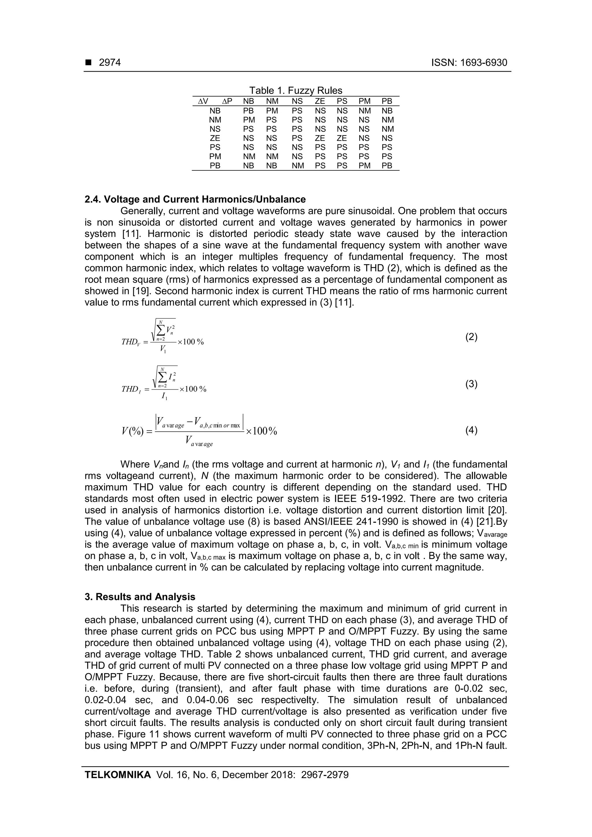  ISSN: 1693-6930
TELKOMNIKA Vol. 16, No. 6, December 2018: 2967-2979
2974
Table 1. Fuzzy Rules
∆V ∆P NB NM NS ZE PS PM PB
NB PB PM PS NS NS NM NB
NM PM PS PS NS NS NS NM
NS PS PS PS NS NS NS NM
ZE NS NS PS ZE ZE NS NS
PS NS NS NS PS PS PS PS
PM NM NM NS PS PS PS PS
PB NB NB NM PS PS PM PB
2.4. Voltage and Current Harmonics/Unbalance
Generally, current and voltage waveforms are pure sinusoidal. One problem that occurs
is non sinusoida or distorted current and voltage waves generated by harmonics in power
system [11]. Harmonic is distorted periodic steady state wave caused by the interaction
between the shapes of a sine wave at the fundamental frequency system with another wave
component which is an integer multiples frequency of fundamental frequency. The most
common harmonic index, which relates to voltage waveform is THD (2), which is defined as the
root mean square (rms) of harmonics expressed as a percentage of fundamental component as
showed in [19]. Second harmonic index is current THD means the ratio of rms harmonic current
value to rms fundamental current which expressed in (3) [11].
%100
1
2
2


V
V
THD
N
n
n
V
(2)
%100
1
2
2


I
I
THD
N
n
n
I
(3)
%100(%)
var
maxmin,,var



agea
orcbaagea
V
VV
V (4)
Where Vnand In (the rms voltage and current at harmonic n), V1 and I1 (the fundamental
rms voltageand current), N (the maximum harmonic order to be considered). The allowable
maximum THD value for each country is different depending on the standard used. THD
standards most often used in electric power system is IEEE 519-1992. There are two criteria
used in analysis of harmonics distortion i.e. voltage distortion and current distortion limit [20].
The value of unbalance voltage use (8) is based ANSI/IEEE 241-1990 is showed in (4) [21].By
using (4), value of unbalance voltage expressed in percent (%) and is defined as follows; Vavarage
is the average value of maximum voltage on phase a, b, c, in volt. Va,b,c min is minimum voltage
on phase a, b, c in volt, Va,b,c max is maximum voltage on phase a, b, c in volt . By the same way,
then unbalance current in % can be calculated by replacing voltage into current magnitude.
3. Results and Analysis
This research is started by determining the maximum and minimum of grid current in
each phase, unbalanced current using (4), current THD on each phase (3), and average THD of
three phase current grids on PCC bus using MPPT P and O/MPPT Fuzzy. By using the same
procedure then obtained unbalanced voltage using (4), voltage THD on each phase using (2),
and average voltage THD. Table 2 shows unbalanced current, THD grid current, and average
THD of grid current of multi PV connected on a three phase low voltage grid using MPPT P and
O/MPPT Fuzzy. Because, there are five short-circuit faults then there are three fault durations
i.e. before, during (transient), and after fault phase with time durations are 0-0.02 sec,
0.02-0.04 sec, and 0.04-0.06 sec respectivelty. The simulation result of unbalanced
current/voltage and average THD current/voltage is also presented as verification under five
short circuit faults. The results analysis is conducted only on short circuit fault during transient
phase. Figure 11 shows current waveform of multi PV connected to three phase grid on a PCC
bus using MPPT P and O/MPPT Fuzzy under normal condition, 3Ph-N, 2Ph-N, and 1Ph-N fault.
 