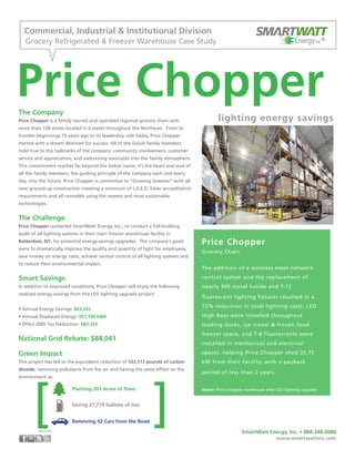 The Company
Price Chopper is a family owned and operated regional grocery chain with
more than 128 stores located in 6 states throughout the Northeast. From its
humble beginnings 75 years ago to its leadership role today, Price Chopper
started with a dream destined for success. All of the Golub family members
hold true to the hallmarks of the company: community involvement, customer
service and appreciation, and welcoming associates into the family atmosphere.
This commitment reaches far beyond the Golub name; it’s the heart and soul of
all the family members, the guiding principle of the company each and every
day, into the future. Price Chopper is committed to “Growing Greener” with all
new ground-up construction meeting a minimum of L.E.E.D. Silver accreditation
requirements and all remodels using the newest and most sustainable
technologies.
The Challenge
Price Chopper contacted SmartWatt Energy, Inc., to conduct a full-building
audit of all lighting systems in their main freezer warehouse facility in
Rotterdam, NY, for potential energy-savings upgrades. The company’s goals
were to dramatically improve the quality and quantity of light for employees,
save money on energy costs, achieve central control of all lighting systems and
to reduce their environmental impact.
Smart Savings
In addition to improved conditions, Price Chopper will enjoy the following
realized energy savings from this LED lighting upgrade project:
• Annual Energy Savings: $63,552
• Annual Displaced Energy: 351,196 kWh
• EPAct 2005 Tax Deduction: $83,320
National Grid Rebate: $84,041
Green Impact
This project has led to the equivalent reduction of 533,513 pounds of carbon
dioxide, removing pollutants from the air and having the same effect on the
environment as:
Price Chopper
lighting energy savings
Commercial, Industrial & Institutional Division
Grocery Refrigerated & Freezer Warehouse Case Study EnergyInc.®
Price Chopper
Grocery Chain
The addition of a wireless mesh network
control system and the replacement of
nearly 300 metal halide and T-12
fluorescent lighting fixtures resulted in a
72% reduction in total lighting costs. LED
High Bays were installed throughout
loading docks, ice cream & frozen food
freezer space, and T-8 Fluorescents were
installed in mechanical and electrical
spaces, helping Price Chopper shed 35.75
kW from their facility, with a payback
period of less than 2 years.
SmartWatt Energy, Inc. • 888.348.0080
www.smartwattinc.com
Planting 203 Acres of Trees
Saving 27,779 Gallons of Gas
Removing 52 Cars from the Road ][Source: EPA
Above: Price Chopper warehouse after LED lighting upgrade
 