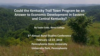 Could the Kentucky Trail Town Program be an
Answer to Economic Development in Eastern
and Central Kentucky?
By Taylor Sabo, Berea College
3rd Annual Rural Studies Conference
February 12-14, 2016
Pennsylvania State University
University Park, Pennsylvania
 