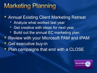 Annual Existing Client Marketing Retreat
Analyze what worked last year
Get creative with ideas for next year
Build out the annual EC marketing plan
Review with your Microsoft PAM and tPAM
Get executive buy-in
Plan campaigns that end with a CLOSE
 