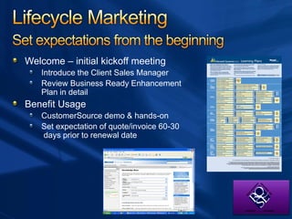 Welcome – initial kickoff meeting
Introduce the Client Sales Manager
Review Business Ready Enhancement
Plan in detail
Benefit Usage
CustomerSource demo & hands-on
Set expectation of quote/invoice 60-30
days prior to renewal date
 