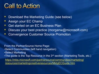 Download the Marketing Guide (see below)
Assign your EC Champ
Get started on an EC Business Plan
Discuss your best practice (morganw@microsoft.com)
Convergence Customer Source Promotion
https://mbs.microsoft.com/partnersource/communities/marketing/
resources/marketingcreativeresources/MktgECGuide.htm
From the PartnerSource Home Page:
•Select Communities (left hand navigation)
•Select Marketing
•The guide is the Top Resource in the 3rd section (Marketing Tools, etc.)
 