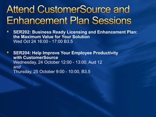 SER202: Business Ready Licensing and Enhancement Plan:
the Maximum Value for Your Solution
Wed Oct 24 16:00 - 17:00 B3.5
SER204: Help Improve Your Employee Productivity
with CustomerSource
Wednesday, 24 October 12:00 - 13:00, Aud 12
and
Thursday, 25 October 9:00 - 10:00, B3.5
 
