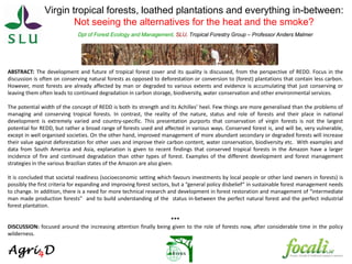 Virgin tropical forests, loathed plantations and everything in-between:
Not seeing the alternatives for the heat and the smoke?
Dpt of Forest Ecology and Management, SLU, Tropical Forestry Group – Professor Anders Malmer
ABSTRACT: The development and future of tropical forest cover and its quality is discussed, from the perspective of REDD. Focus in the
discussion is often on conserving natural forests as opposed to deforestation or conversion to (forest) plantations that contain less carbon.
However, most forests are already affected by man or degraded to various extents and evidence is accumulating that just conserving or
leaving them often leads to continued degradation in carbon storage, biodiversity, water conservation and other environmental services.
The potential width of the concept of REDD is both its strength and its Achilles’ heel. Few things are more generalised than the problems of
managing and conserving tropical forests. In contrast, the reality of the nature, status and role of forests and their place in national
development is extremely varied and country-specific. This presentation purports that conservation of virgin forests is not the largest
potential for REDD, but rather a broad range of forests used and affected in various ways. Conserved forest is, and will be, very vulnerable,
except in well organised societies. On the other hand, improved management of more abundant secondary or degraded forests will increase
their value against deforestation for other uses and improve their carbon content, water conservation, biodiversity etc. With examples and
data from South America and Asia, explanation is given to recent findings that conserved tropical forests in the Amazon have a larger
incidence of fire and continued degradation than other types of forest. Examples of the different development and forest management
strategies in the various Brazilian states of the Amazon are also given.
It is concluded that societal readiness (socioeconomic setting which favours investments by local people or other land owners in forests) is
possibly the first criteria for expanding and improving forest sectors, but a “general policy disbelief” in sustainable forest management needs
to change. In addition, there is a need for more technical research and development in forest restoration and management of “intermediate
man made production forests” and to build understanding of the status in-between the perfect natural forest and the perfect industrial
forest plantation.
***
DISCUSSION: focused around the increasing attention finally being given to the role of forests now, after considerable time in the policy
wilderness.
 