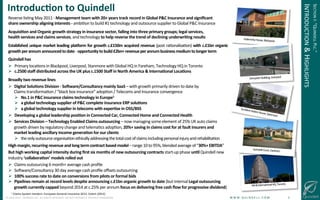 !
©!JUNE!2014!–!QUINDELL!PLC.!ALL!RIGHTS!RESERVED.!DO!NOT!DISTRIBUTE!WITHOUT!PERMISSION. ! !W!W!W!.!Q!U!I!N!D!E!L!L!.!C!O!M!!!!!!!!!!!!!!!!!!!!!!!!!!3!
Introduc-on(to(Quindell(
Indemnity!House,!Blackpool!
!
NA!&!InternaGonal!HQ,!Toronto!
Quindell!Court,!Fareham!
Accident!Advice!House,!Stanmore!
Dempster!Building,!Liverpool!
Reverse!lisGng!May!2011!@!Management(team(with(20+(years(track(record(in(Global(P&C(Insurance(and(signiﬁcant((
share(ownership(aligning(interests(O(ambiGon!to!build!#1!technology!and!outsource!supplier!to!Global!P&C!Insurance!
Acquisi-on(and(Organic(growth(strategy(in(insurance(sector,(falling(into(three(primary(groups;(legal(services,((
health(services(and(claims(services,!and!technology!to(help(reverse(the(trend(of(declining(underwri-ng(results(
Established(unique(market(leading(plaRorm(for(growth(c.£150m(acquired(revenue((post!raGonalisaGon)(with(c.£1bn(organic(
growth(per(annum(announced(to(date(@!opportunity(to(build(£2bn+(revenue(per(annum(business!medium(to(longer(term!
Quindell(has((
!  Primary!locaGons!in!Blackpool,!Liverpool,!Stanmore!with!Global!HQ!in!Fareham,!Technology!HQ!in!Toronto!
!  c.2500(staﬀ(distributed(across(the(UK(plus(c.1500(Staﬀ(in(North(America(&(Interna-onal(Loca-ons(
Broadly(two(revenue(lines(
!  Digital(Solu-ons(Division(O(So^ware/Consultancy(mainly(SaaS(–!with!growth!primarily!driven!to!date!by!!
Claims!transformaGon!/!“black!box!insurance”!adopGon!/!Telecoms!and!Insurance!convergence!
!  No.1(in(P&C(insurance(claims(technology(in(Europe1(
!  a(global(technology(supplier(of(P&C(complete(insurance(ERP(solu-ons(((
!  a(global(technology(supplier(in(telecoms(with(exper-se(in(OSS/BSS(
!  Developing(a(global(leadership(posi-on(in(Connected(Car,(Connected(Home(and(Connected(Health(
!  Services(Division(–(Technology(Enabled(Claims(outsourcing(–!now!managing!some!element!of!25%!UK!auto!claims!
growth!driven!by!regulatory!change!and!telemaGcs!adopGon,!20%+(saving(in(claims(cost(for(at(fault(insurers(and(
market(leading(ancillary(income(genera-on(for(our(clients(
!  the!only!outsource!organisaGon!ethically!addressing!the!total!cost!of!claims!including!personal!injury!and!rehabilitaGon!(
High(margin,(recurring(revenue(and(long(term(contract(based(model(–!range!10!to!95%,!blended!average!of!“30%+(EBITDA”!
But(high(working(capital(intensity(during(ﬁrst(six(months(of(new(outsourcing(contracts(start@up!phase!un-l!Quindell!new!
industry!‘collabora-on’(models(rolled(out(
!  Claims!outsourcing!6!month+!average!cash!proﬁle!
!  SoJware/Consultancy!30!day!average!cash!proﬁle!oﬀsets!outsourcing!
!  100%(success(rate(to(date(on(conversions(from(pilots(or(formal(bids(
!  Pipelines!remain(at(record(levels(despite(announcing(c.£1bn(organic(growth(to(date((but!internal!Legal(outsourcing(
growth(currently(capped(beyond!2014!at!c.25%!per!annum!focus(on(delivering(free(cash(ﬂow(for(progressive(dividend)!
! 1!Claims!System!Vendors:!European!General!Insurance!2012,!Celent!(2012)!
!
SECTION!I:!“QUINDELL!PLC.”!
INTRODUCTION!&!HIGHLIGHTS!
 