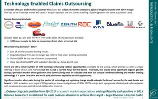 !
©!JUNE!2014!–!QUINDELL!PLC.!ALL!RIGHTS!RESERVED.!DO!NOT!DISTRIBUTE!WITHOUT!PERMISSION. ! !W!W!W!.!Q!U!I!N!D!E!L!L!.!C!O!M!!!!!!!!!!!!!!!!!!!!!!!!!!6!
Technology(Enabled(Claims(Outsourcing(
A(number(of(Major(and(Smaller(Customer(Wins((circa!60)!in(last(24(months(underpin(c.£1bn(of(Organic(Growth(with(30%+(margin(
This!had!to!be!funded!(6!month!WC!cycle)!–!3!equity!raises!in!the!last!2!years!totalling!c£260m!(growth!and!some!acquisiGon!cash)(
!
Sample(Customers(include:(
(
(
!!!
October!£50m!pa.!win!with!!!!!!!!!!!!!!!!!!!!!!!!!!!!and!£150m!of!new!contracts!(funded)!
!  100%(success(rate(to(date(on(conversions(from(pilots(or(formal(bid!
What(is(Driving(Demand(–(Why?(
!  Loss!of!ancillary!income!hurGng!results!
!  RegulaGon!(Law!ﬁrms!can!no!longer!pay!referral!fees!under!exisGng!contracts)!
!  Volume!(QPP!3x!the!size!of!nearest!compeGtor)!
!  Have!been!trialling!QPP!with!subsidiary!brands!e.g.!Aviva,!Zurich,!Axa!
There(are(s-ll(a(small(number(of(inﬁll(earnings(enhancing(ver-cal(opportuni-es(available!to!the!Group,!which!provide!us!with!a!unique!
oﬀering!in!both!of!our!core!markets!but(this(is(not(a(current(focus(for(the(board.! !However,(this(would(drive(signiﬁcant(organic(growth(
during(a(period(of(market(share(grab(that(only(comes(along(once(in(a(decade(and(with(our(unique(combined(oﬀering(and(market(leading(
technology(it(is(quite(clear(that(we(are(in(pole(posi-on(to(capitalise(on(this(opportunity!!
Signiﬁcant(market(share(win(during(this(period(of(technology(and(regulatory(change(should(underpin(the(Group’s(success(for(the(next(decade(and(
beyond(O((With!a!medium!term!target!of!33%!growth!per!annum!and!guidance!of!30%+!EBITDA!margin!with!a!progressive!dividend!policy!planned!when!
cash!conversion!increases!post!roll!out!of!collaboraGon!protocols!
(
…Outsourcing(cash(posi-ve(from(Q4(2014(at!current!market!expectaGons!and(signiﬁcantly(cash(posi-ve(in(2015(
Balance(Score(Card(established(for(each(business(division(to(achieve(this(target(–(Legal(Division(is(key(for(Cash!((
SECTION!I:!“QUINDELL!PLC.”!
INTRODUCTION!&!HIGHLIGHTS!
 