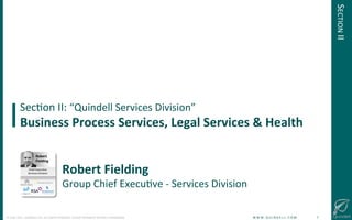 !
©!JUNE!2014!–!QUINDELL!PLC.!ALL!RIGHTS!RESERVED.!DO!NOT!DISTRIBUTE!WITHOUT!PERMISSION. ! !W!W!W!.!Q!U!I!N!D!E!L!L!.!C!O!M!!!!!!!!!!!!!!!!!!!!!!!!!!7!
SecGon!II:!“Quindell!Services!Division”!
Business(Process(Services,(Legal(Services(&(Health(
Robert(Fielding!
Group!Chief!ExecuGve!@!Services!Division!
Robert(
Fielding!
Chief!ExecuGve!!
Services!Division!
!
SECTION!II!
 