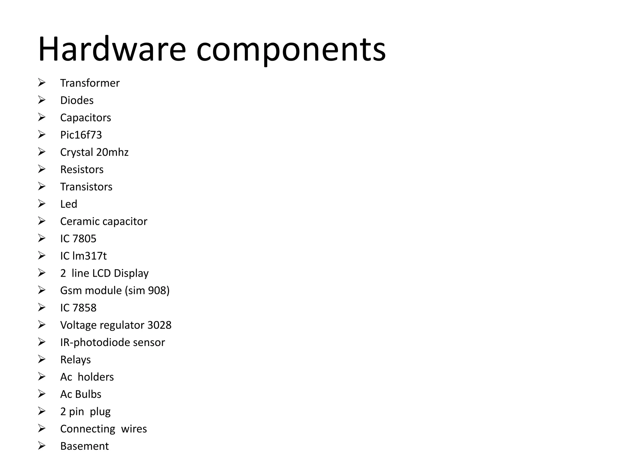 Hardware components
 Transformer
 Diodes
 Capacitors
 Pic16f73
 Crystal 20mhz
 Resistors
 Transistors
 Led
 Ceramic capacitor
 IC 7805
 IC lm317t
 2 line LCD Display
 Gsm module (sim 908)
 IC 7858
 Voltage regulator 3028
 IR-photodiode sensor
 Relays
 Ac holders
 Ac Bulbs
 2 pin plug
 Connecting wires
 Basement
 
