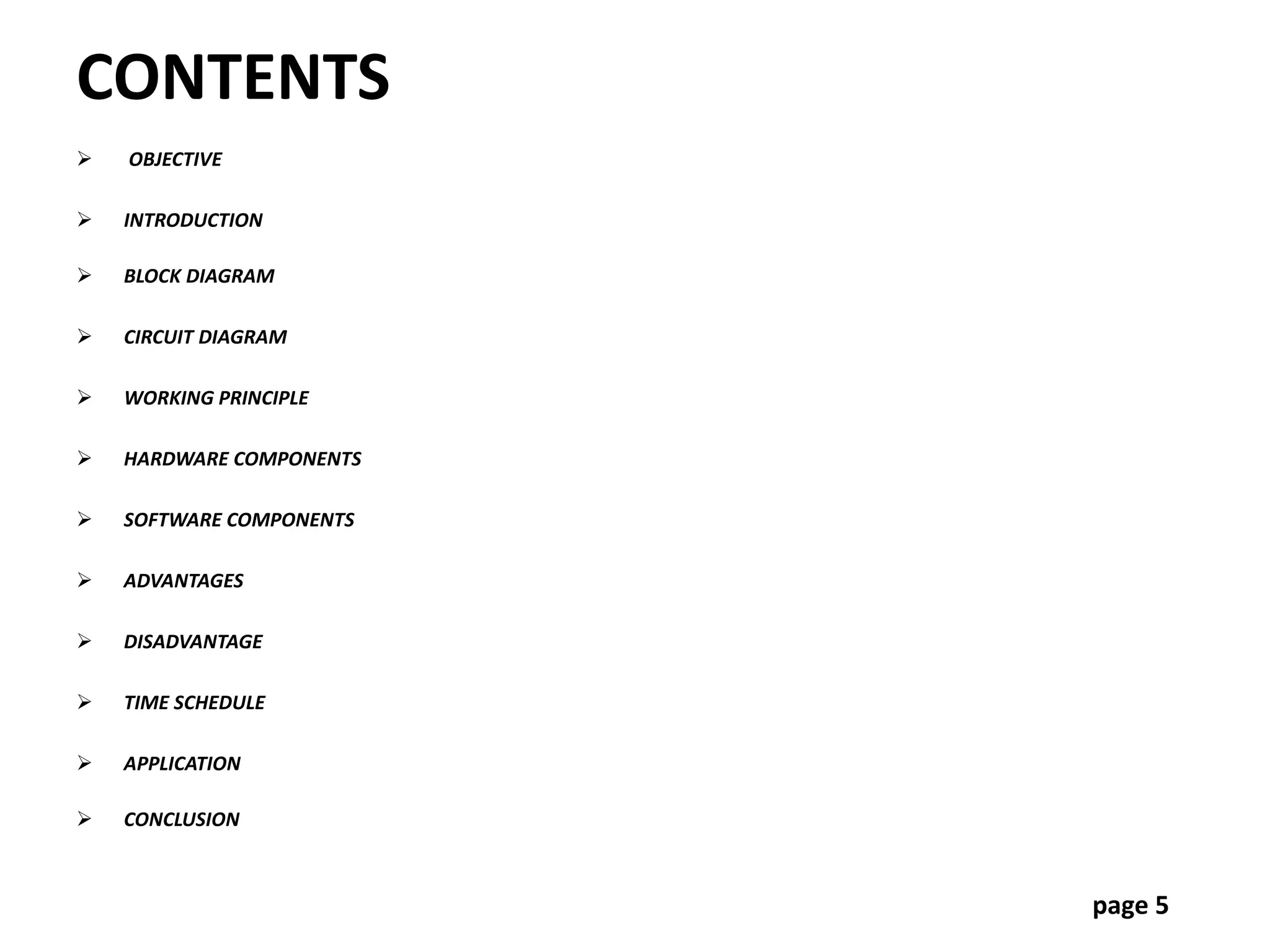 CONTENTS
 OBJECTIVE
 INTRODUCTION
 BLOCK DIAGRAM
 CIRCUIT DIAGRAM
 WORKING PRINCIPLE
 HARDWARE COMPONENTS
 SOFTWARE COMPONENTS
 ADVANTAGES
 DISADVANTAGE
 TIME SCHEDULE
 APPLICATION
 CONCLUSION
page 5
 