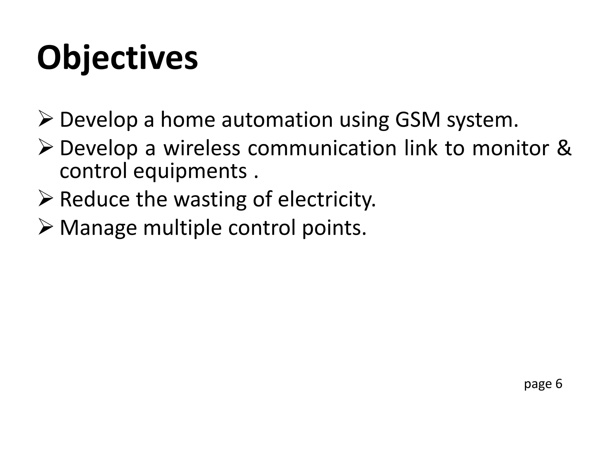 Objectives
 Develop a home automation using GSM system.
 Develop a wireless communication link to monitor &
control equipments .
 Reduce the wasting of electricity.
 Manage multiple control points.
page 6
 