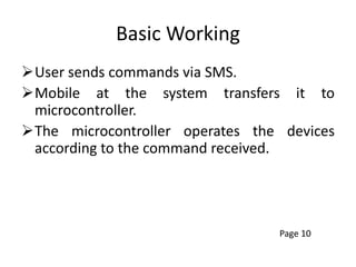 Basic Working
User sends commands via SMS.
Mobile at the system transfers it to
microcontroller.
The microcontroller operates the devices
according to the command received.
Page 10
 
