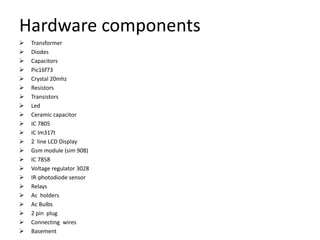 Hardware components
 Transformer
 Diodes
 Capacitors
 Pic16f73
 Crystal 20mhz
 Resistors
 Transistors
 Led
 Ceramic capacitor
 IC 7805
 IC lm317t
 2 line LCD Display
 Gsm module (sim 908)
 IC 7858
 Voltage regulator 3028
 IR-photodiode sensor
 Relays
 Ac holders
 Ac Bulbs
 2 pin plug
 Connecting wires
 Basement
 