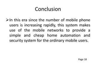Conclusion
In this era since the number of mobile phone
users is increasing rapidly, this system makes
use of the mobile networks to provide a
simple and cheap home automation and
security system for the ordinary mobile users.
Page 18
 