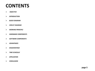 CONTENTS
 OBJECTIVE
 INTRODUCTION
 BLOCK DIAGRAM
 CIRCUIT DIAGRAM
 WORKING PRINCIPLE
 HARDWARE COMPONENTS
 SOFTWARE COMPONENTS
 ADVANTAGES
 DISADVANTAGE
 TIME SCHEDULE
 APPLICATION
 CONCLUSION
page 5
 