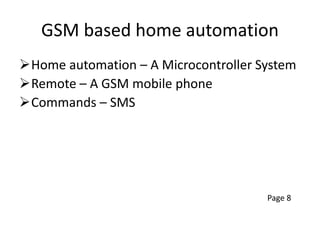 GSM based home automation
Home automation – A Microcontroller System
Remote – A GSM mobile phone
Commands – SMS
Page 8
 