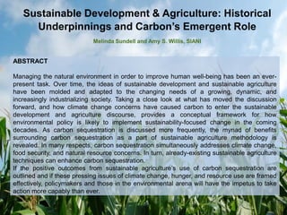 Sustainable Development & Agriculture: Historical
Underpinnings and Carbon’s Emergent Role
Melinda Sundell and Amy S. Willis, SIANI
ABSTRACT
Managing the natural environment in order to improve human well-being has been an ever-
present task. Over time, the ideas of sustainable development and sustainable agriculture
have been molded and adapted to the changing needs of a growing, dynamic, and
increasingly industrializing society. Taking a close look at what has moved the discussion
forward, and how climate change concerns have caused carbon to enter the sustainable
development and agriculture discourse, provides a conceptual framework for how
environmental policy is likely to implement sustainability-focused change in the coming
decades. As carbon sequestration is discussed more frequently, the myriad of benefits
surrounding carbon sequestration as a part of sustainable agriculture methodology is
revealed. In many respects, carbon sequestration simultaneously addresses climate change,
food security, and natural resource concerns. In turn, already-existing sustainable agriculture
techniques can enhance carbon sequestration.
If the positive outcomes from sustainable agriculture’s use of carbon sequestration are
outlined and if these pressing issues of climate change, hunger, and resource use are framed
effectively, policymakers and those in the environmental arena will have the impetus to take
action more capably than ever.
 