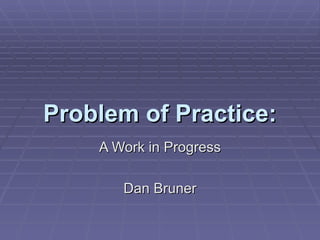 Problem of Practice: A Work in Progress Dan Bruner 