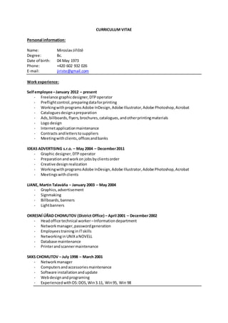 CURRICULUM VITAE
Personal information:
Name: MiroslavJiřiště
Degree: Bc.
Date of birth: 04 May 1973
Phone: +420 602 932 026
E-mail: jiriste@gmail.com
Work experience:
Self employee –January 2012 – present
- Freelance graphicdesigner,DTPoperator
- Preflightcontrol,preparingdataforprinting
- Workingwithprograms Adobe InDesign,Adobe Illustrator,Adobe Photoshop,Acrobat
- Cataloguesdesignapreparation
- Ads,billboards,flyers,brochures,catalogues,andotherprintingmaterials
- Logo design
- Internetapplicationmaintenance
- Contracts andletterstosuppliers
- Meetingwithclients,officesandbanks
IDEAS ADVERTISING s.r.o. – May 2004 – December2011
- Graphic designer,DTP operator
- Preparationandworkon jobsbyclientsorder
- Creative designrealization
- WorkingwithprogramsAdobe InDesign,Adobe Illustrator,Adobe Photoshop,Acrobat
- Meetingswithclients
LIANE, Martin Talaváňa – January 2003 – May 2004
- Graphics,advertisement
- Signmaking
- Billboards,banners
- Lightbanners
OKRESNÍ ÚŘAD CHOMUTOV (District Office) – April 2001 – December2002
- Headoffice technical worker –Informationdepartment
- Networkmanager,passwordgeneration
- EmployeestraininginITskills
- Networkingin UNIXaNOVELL
- Database maintenance
- Printerandscannermaintenance
SKKS CHOMUTOV – July 1998 – March 2001
- Networkmanager
- Computersandaccessoriesmaintenance
- Software installationandupdate
- Webdesignandprograming
- ExperiencedwithOS:DOS,Win3.11, Win95, Win 98
 
