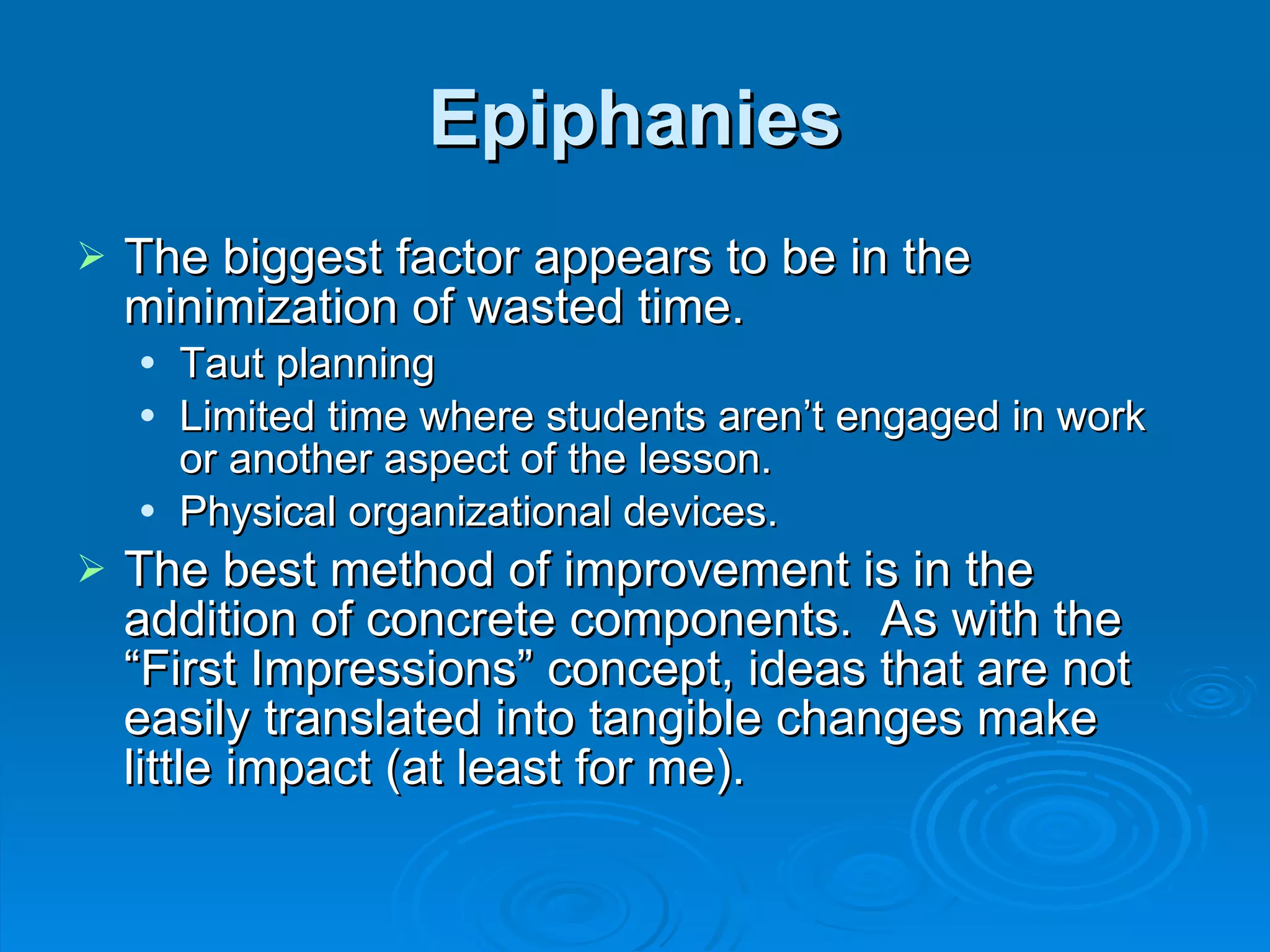 Epiphanies The biggest factor appears to be in the minimization of wasted time. Taut planning Limited time where students aren’t engaged in work or another aspect of the lesson. Physical organizational devices. The best method of improvement is in the addition of concrete components.  As with the “First Impressions” concept, ideas that are not easily translated into tangible changes make little impact (at least for me). 