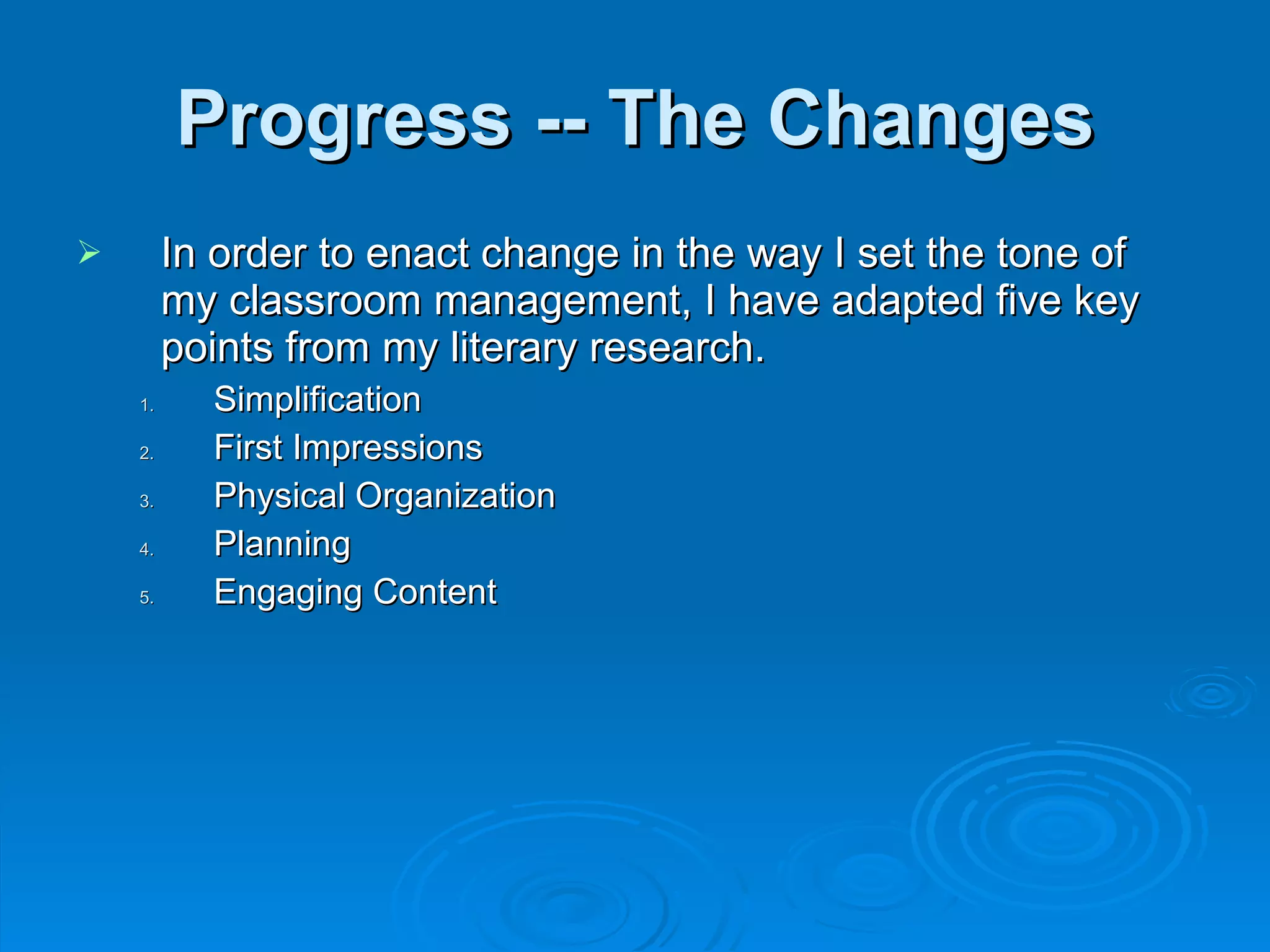 Progress -- The Changes In order to enact change in the way I set the tone of my classroom management, I have adapted five key points from my literary research. Simplification First Impressions Physical Organization Planning Engaging Content 