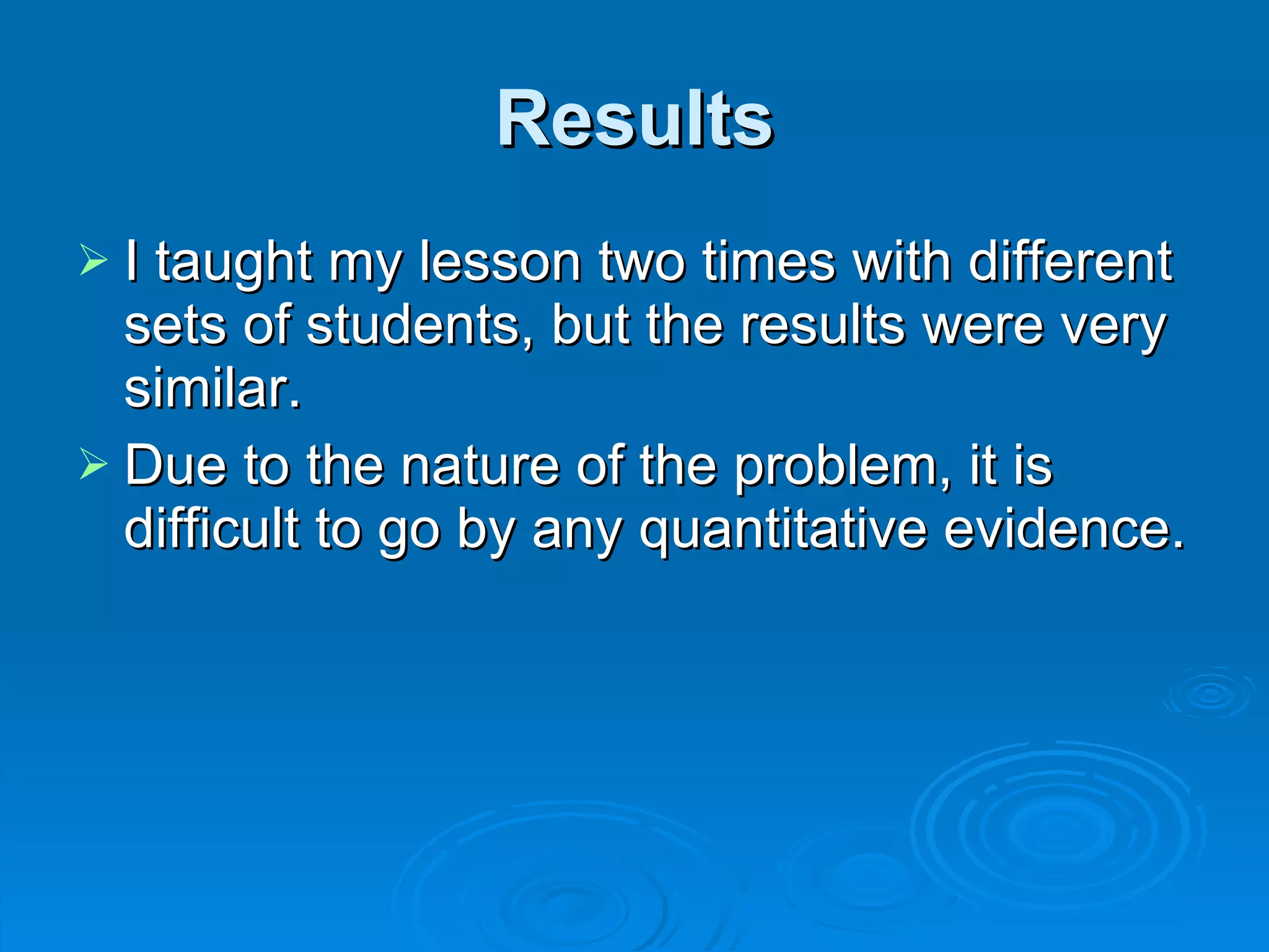Results I taught my lesson two times with different sets of students, but the results were very similar. Due to the nature of the problem, it is difficult to go by any quantitative evidence.  