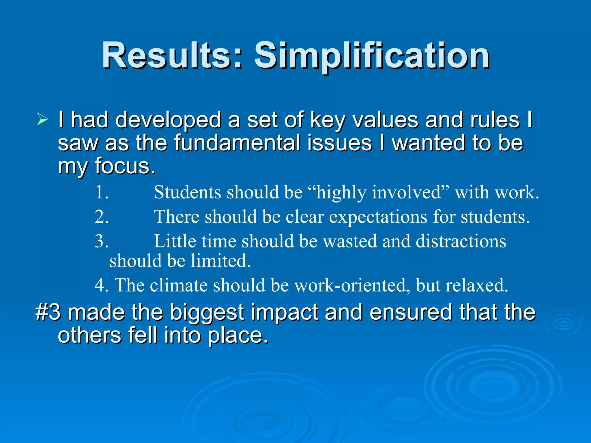 Results: Simplification I had developed a set of key values and rules I saw as the fundamental issues I wanted to be my focus. 1. Students should be “highly involved” with work. 2. There should be clear expectations for students. 3. Little time should be wasted and distractions should be limited. 4. The climate should be work-oriented, but relaxed. #3 made the biggest impact and ensured that the others fell into place. 