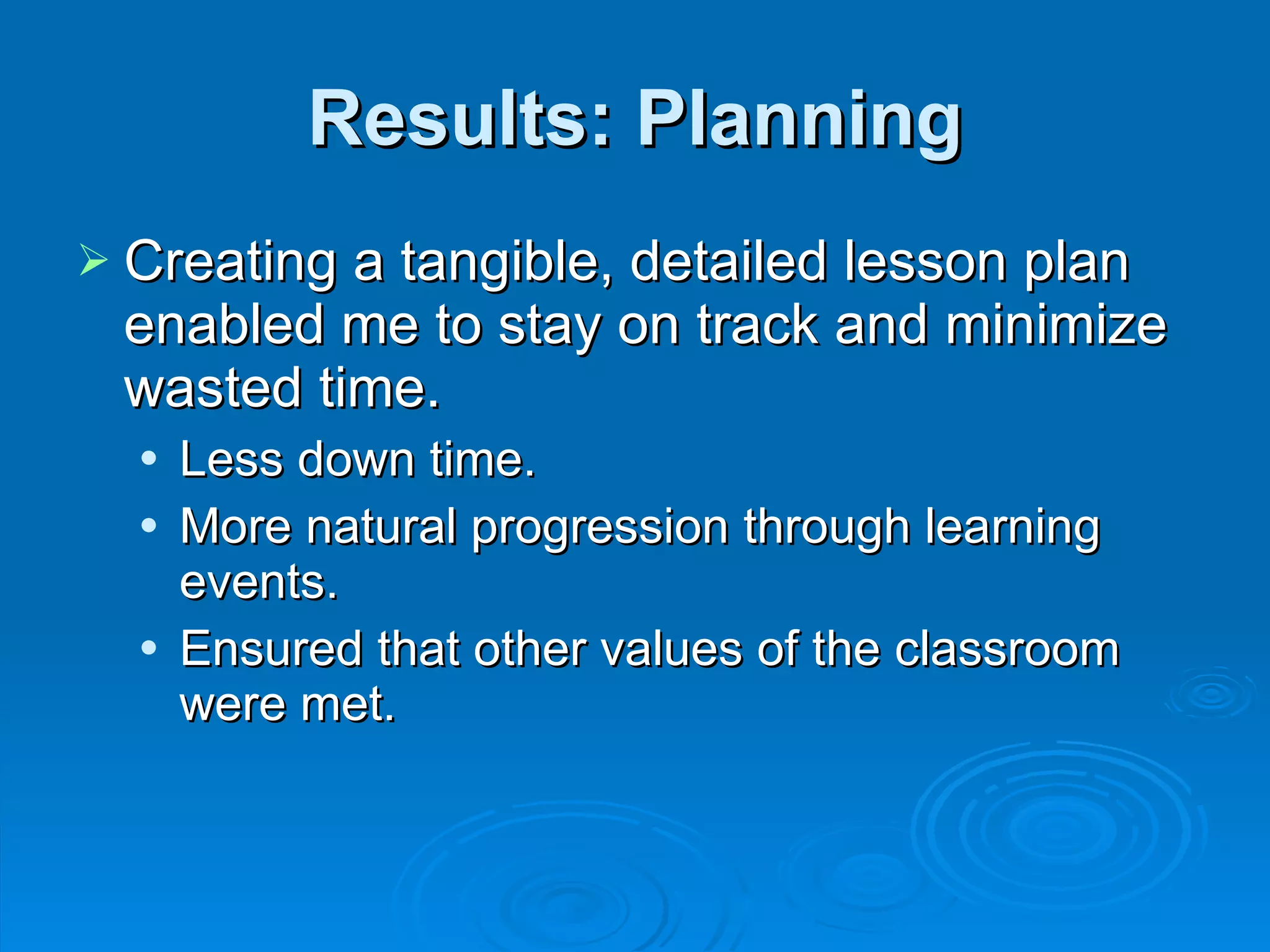 Results: Planning Creating a tangible, detailed lesson plan enabled me to stay on track and minimize wasted time. Less down time. More natural progression through learning events. Ensured that other values of the classroom were met. 
